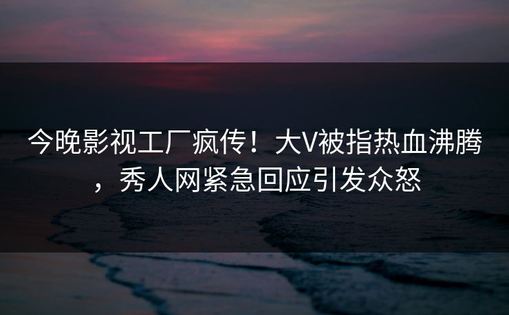 今晚影视工厂疯传！大V被指热血沸腾，秀人网紧急回应引发众怒