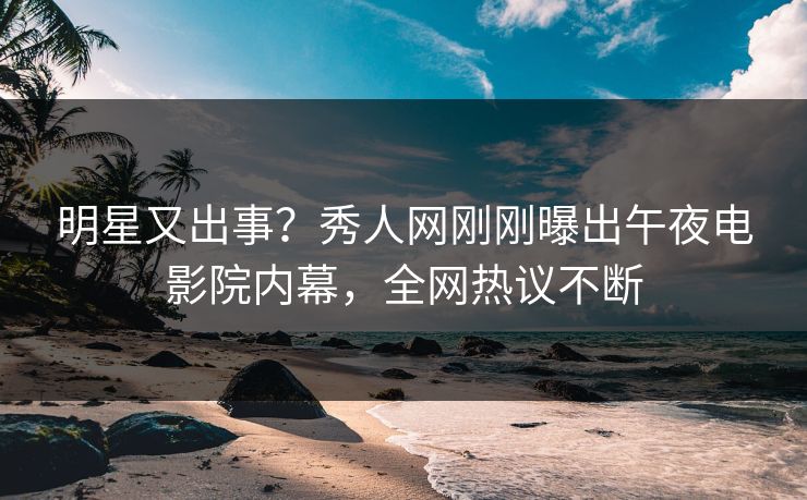 明星又出事？秀人网刚刚曝出午夜电影院内幕，全网热议不断