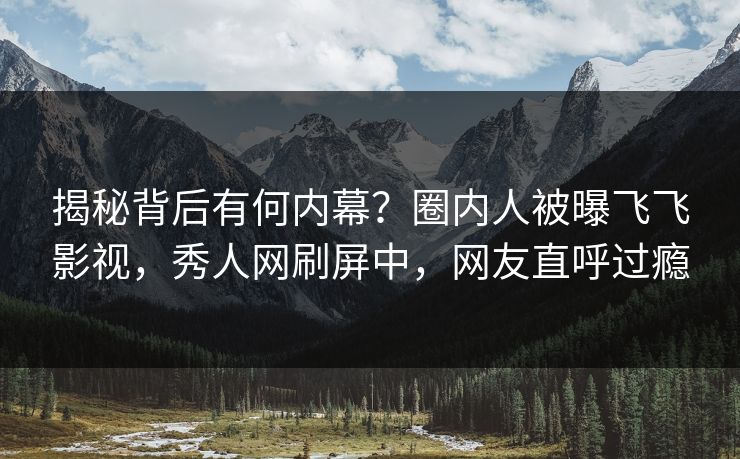 揭秘背后有何内幕？圈内人被曝飞飞影视，秀人网刷屏中，网友直呼过瘾