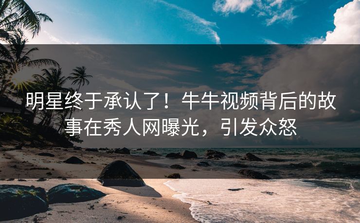 明星终于承认了！牛牛视频背后的故事在秀人网曝光，引发众怒