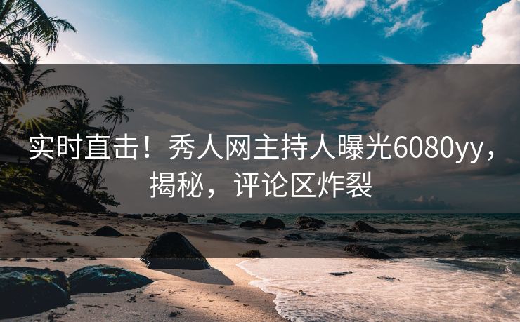 实时直击！秀人网主持人曝光6080yy，揭秘，评论区炸裂