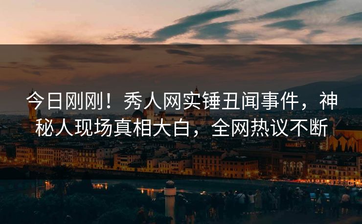今日刚刚！秀人网实锤丑闻事件，神秘人现场真相大白，全网热议不断