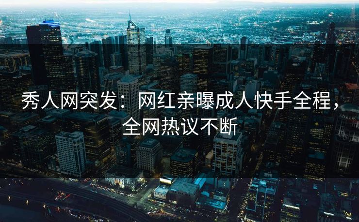 秀人网突发：网红亲曝成人快手全程，全网热议不断