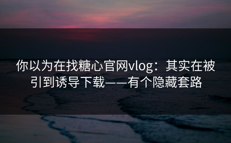 你以为在找糖心官网vlog：其实在被引到诱导下载——有个隐藏套路