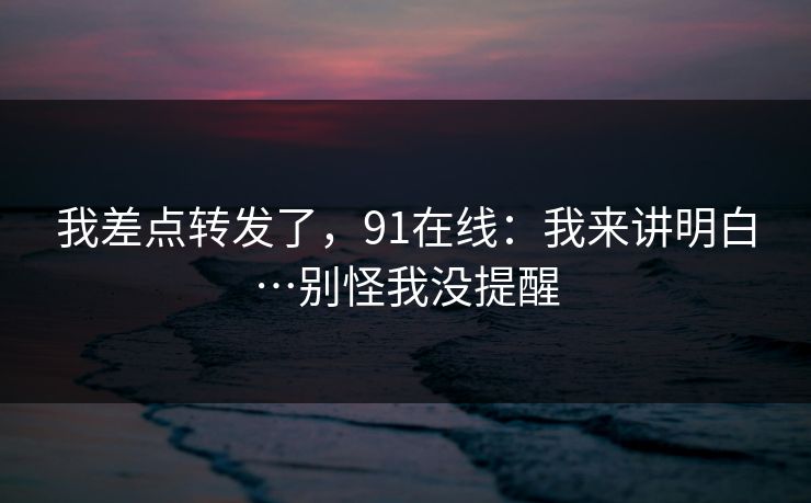 我差点转发了，91在线：我来讲明白…别怪我没提醒
