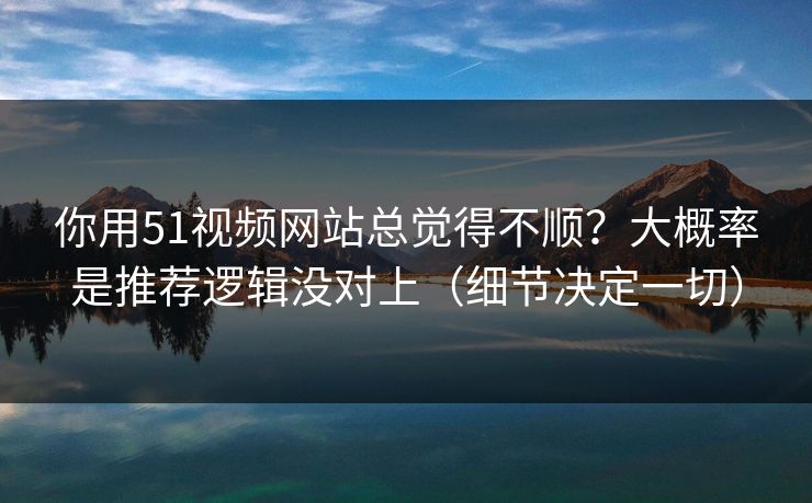 你用51视频网站总觉得不顺？大概率是推荐逻辑没对上（细节决定一切）