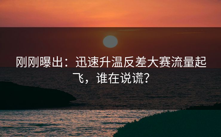 刚刚曝出：迅速升温反差大赛流量起飞，谁在说谎？