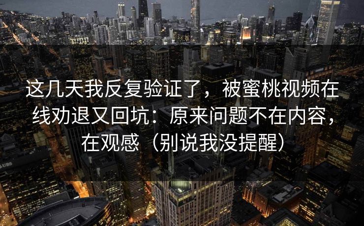 这几天我反复验证了，被蜜桃视频在线劝退又回坑：原来问题不在内容，在观感（别说我没提醒）