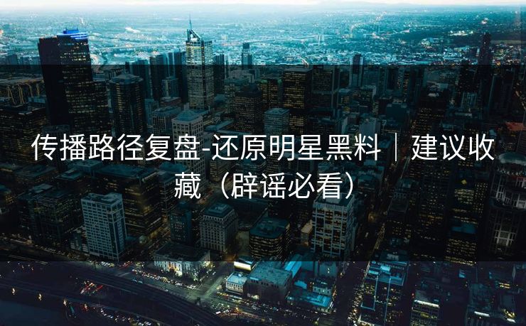 传播路径复盘-还原明星黑料｜建议收藏（辟谣必看）