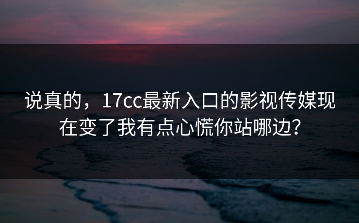 说真的，17cc最新入口的影视传媒现在变了我有点心慌你站哪边？