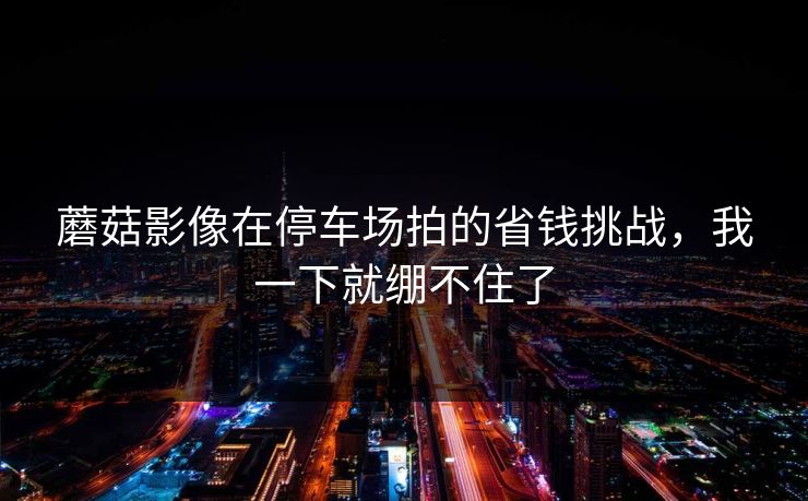 蘑菇影像在停车场拍的省钱挑战，我一下就绷不住了